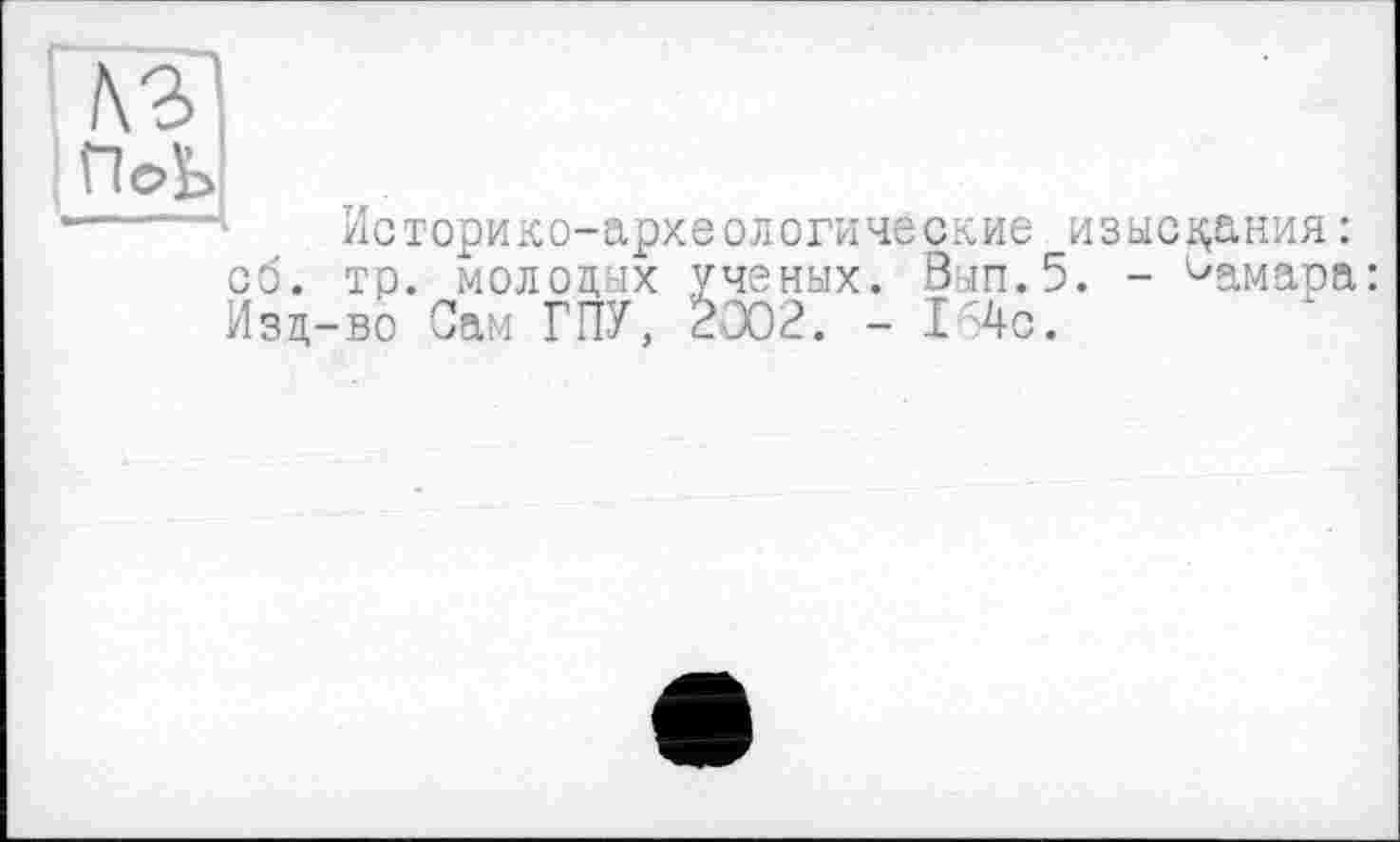 ﻿Историко-археологические изыскания : об. тр. молодух ученых. Вып.5. - Самара: Изд-во Сам ГПУ, £002. - I 4с.